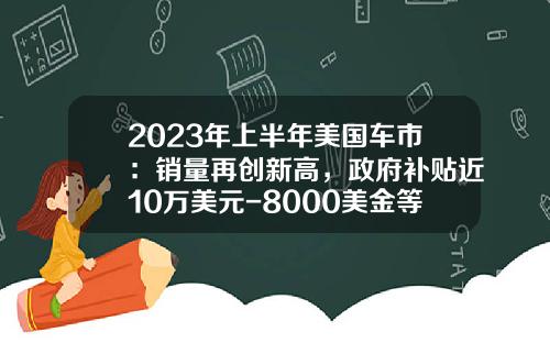 2023年上半年美国车市：销量再创新高，政府补贴近10万美元-8000美金等于多少人民币【新闻】