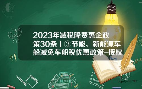 2023年减税降费惠企政策30条丨③节能、新能源车船减免车船税优惠政策-授权政府自主减免基金【新闻】.