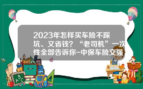 2023年怎样买车险不踩坑、又省钱？“老司机”一次性全部告诉你-中保车险交强险多少钱【新闻】