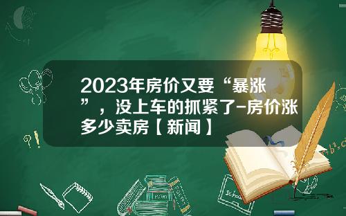 2023年房价又要“暴涨”，没上车的抓紧了-房价涨多少卖房【新闻】