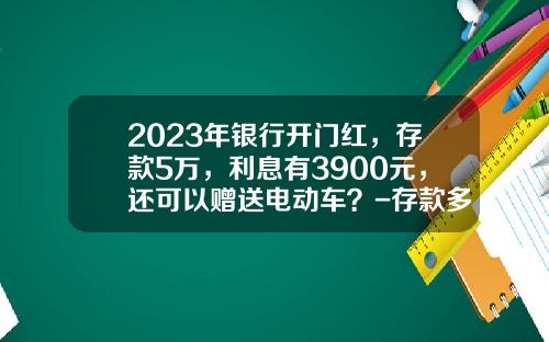 2023年银行开门红，存款5万，利息有3900元，还可以赠送电动车？-存款多少万客户经理会送礼品【新闻】