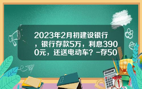2023年2月初建设银行，银行存款5万，利息3900元，还送电动车？-存5000万五年利息多少【新闻】.