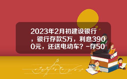 2023年2月初建设银行，银行存款5万，利息3900元，还送电动车？-存5000万五年利息多少【新闻】