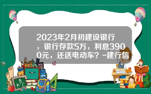2023年2月初建设银行，银行存款5万，利息3900元，还送电动车？-建行信用卡贷款5万一年利息多少【新闻】.