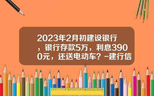 2023年2月初建设银行，银行存款5万，利息3900元，还送电动车？-建行信用卡贷款5万一年利息多少【新闻】
