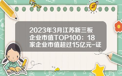 2023年3月江苏新三板企业市值TOP100：18家企业市值超过15亿元-证券公司新三板排名