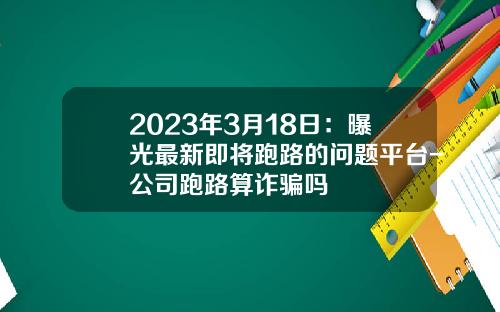 2023年3月18日：曝光最新即将跑路的问题平台-公司跑路算诈骗吗