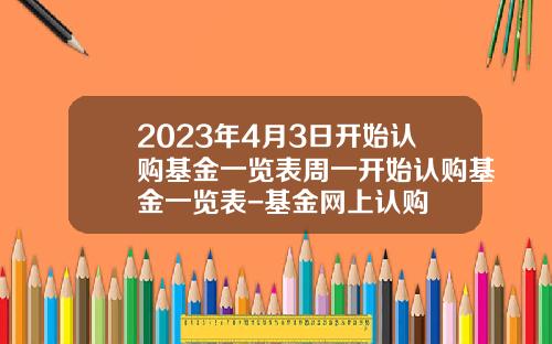 2023年4月3日开始认购基金一览表周一开始认购基金一览表-基金网上认购