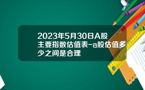 2023年5月30日A股主要指数估值表-a股估值多少之间是合理