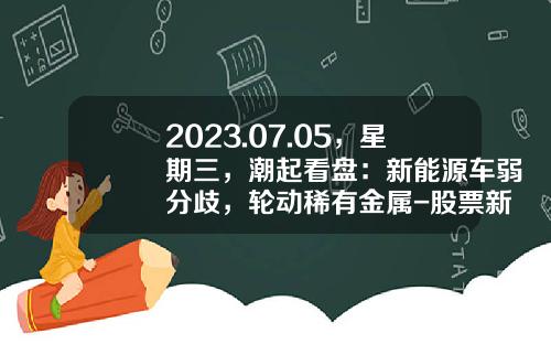 2023.07.05，星期三，潮起看盘：新能源车弱分歧，轮动稀有金属-股票新易盛资讯【新闻】