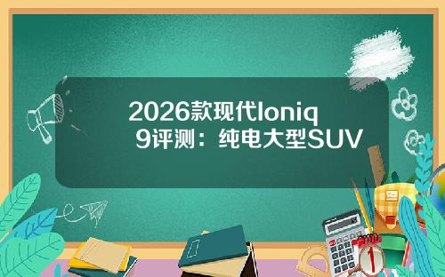 2026款现代Ioniq 9评测：纯电大型SUV