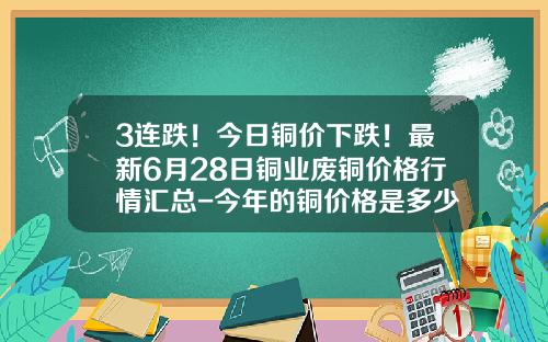 3连跌！今日铜价下跌！最新6月28日铜业废铜价格行情汇总-今年的铜价格是多少