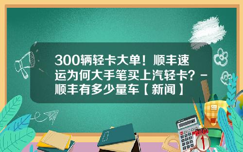 300辆轻卡大单！顺丰速运为何大手笔买上汽轻卡？-顺丰有多少量车【新闻】