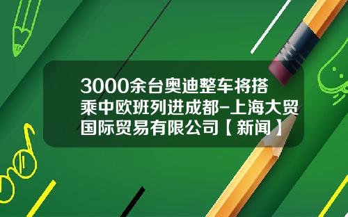 3000余台奥迪整车将搭乘中欧班列进成都-上海大贸国际贸易有限公司【新闻】