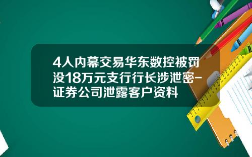 4人内幕交易华东数控被罚没18万元支行行长涉泄密-证券公司泄露客户资料