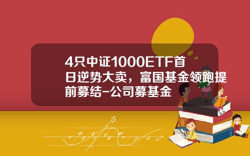 4只中证1000ETF首日逆势大卖，富国基金领跑提前募结-公司募基金