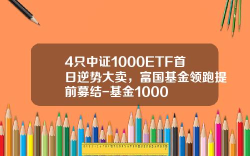 4只中证1000ETF首日逆势大卖，富国基金领跑提前募结-基金1000