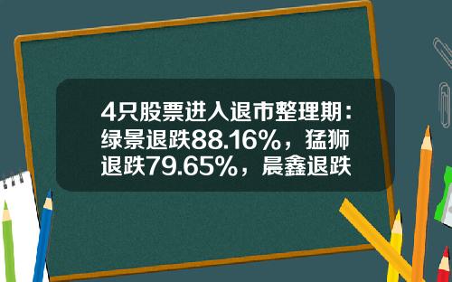 4只股票进入退市整理期：绿景退跌88.16%，猛狮退跌79.65%，晨鑫退跌80%，金刚退跌51.33%-股票跌多少退市