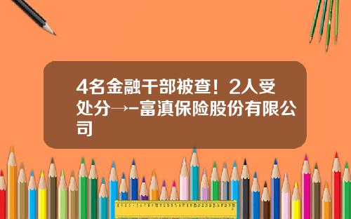 4名金融干部被查！2人受处分→-富滇保险股份有限公司