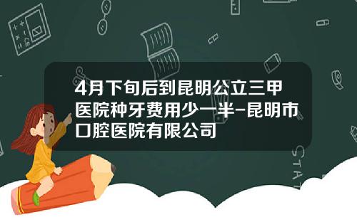 4月下旬后到昆明公立三甲医院种牙费用少一半-昆明市口腔医院有限公司