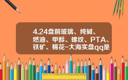 4.24盘前玻璃、纯碱、燃油、甲醇、螺纹、PTA、铁矿、棉花-大海实盘qq是多少
