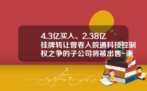 4.3亿买入、2.38亿挂牌转让曾卷入皖通科技控制权之争的子公司将被出售-南方银谷估值多少