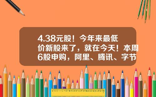 4.38元股！今年来最低价新股来了，就在今天！本周6股申购，阿里、腾讯、字节跳动供应商在列…-多少钱可以打新股