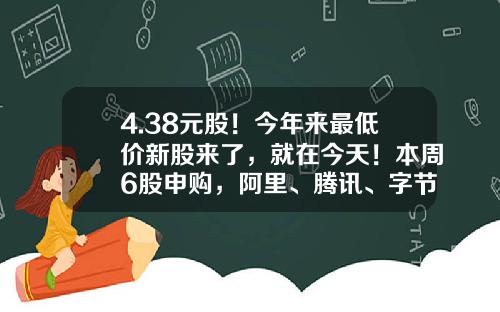 4.38元股！今年来最低价新股来了，就在今天！本周6股申购，阿里、腾讯、字节跳动供应商在列…-打新股最低多少钱