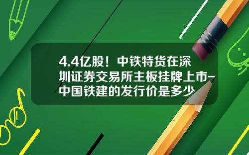 4.4亿股！中铁特货在深圳证券交易所主板挂牌上市-中国铁建的发行价是多少