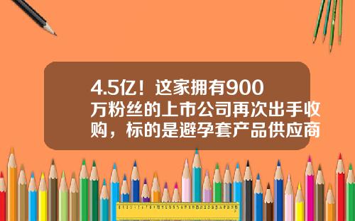 4.5亿！这家拥有900万粉丝的上市公司再次出手收购，标的是避孕套产品供应商；公司：填补了乳胶产品的空白-水凝胶上市公司