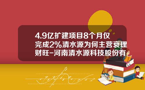 4.9亿扩建项目8个月仅完成2%清水源为何主营衰理财旺-河南清水源科技股份有限公司