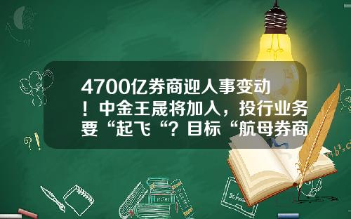 4700亿券商迎人事变动！中金王晟将加入，投行业务要“起飞“？目标“航母券商“-中金公司监事长