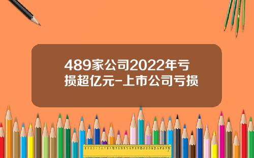 489家公司2022年亏损超亿元-上市公司亏损