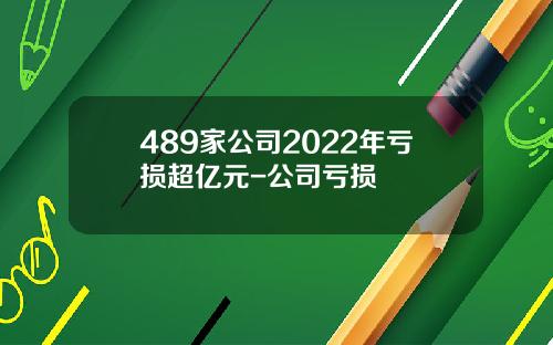 489家公司2022年亏损超亿元-公司亏损