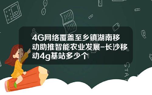 4G网络覆盖至乡镇湖南移动助推智能农业发展-长沙移动4g基站多少个