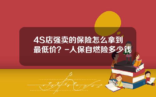 4S店强卖的保险怎么拿到最低价？-人保自燃险多少钱