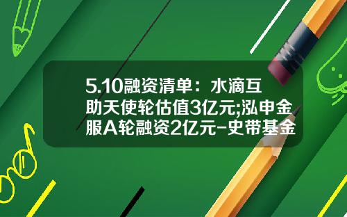 5.10融资清单：水滴互助天使轮估值3亿元;泓申金服A轮融资2亿元-史带基金