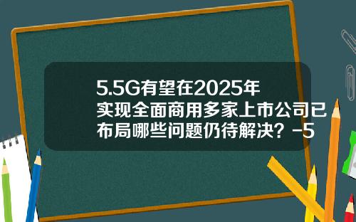 5.5G有望在2025年实现全面商用多家上市公司已布局哪些问题仍待解决？-5g通信的上市公司
