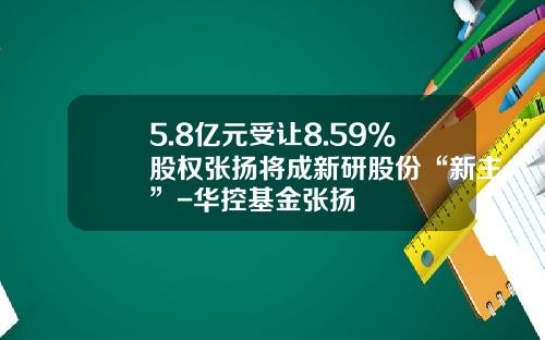 5.8亿元受让8.59%股权张扬将成新研股份“新主”-华控基金张扬