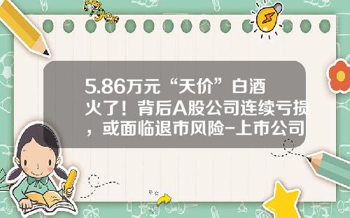 5.86万元“天价”白酒火了！背后A股公司连续亏损，或面临退市风险-上市公司连续亏损几年退市