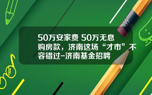 50万安家费+50万无息购房款，济南这场“才市”不容错过-济南基金招聘