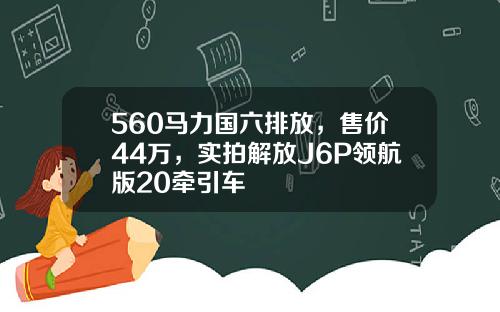 560马力国六排放，售价44万，实拍解放J6P领航版20牵引车