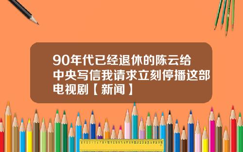 90年代已经退休的陈云给中央写信我请求立刻停播这部电视剧【新闻】