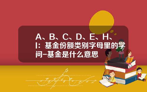 A、B、C、D、E、H、I：基金份额类别字母里的学问-基金是什么意思