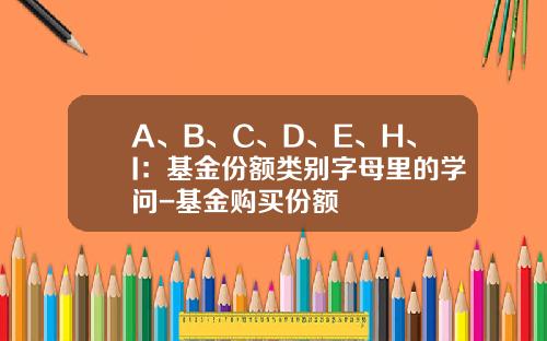 A、B、C、D、E、H、I：基金份额类别字母里的学问-基金购买份额