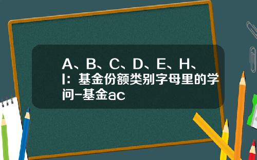 A、B、C、D、E、H、I：基金份额类别字母里的学问-基金ac
