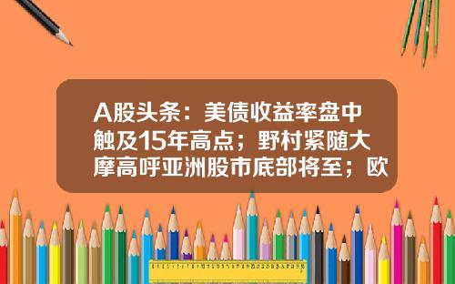 A股头条：美债收益率盘中触及15年高点；野村紧随大摩高呼亚洲股市底部将至；欧洲老牌车企纷纷涌向中国-600761股票资讯