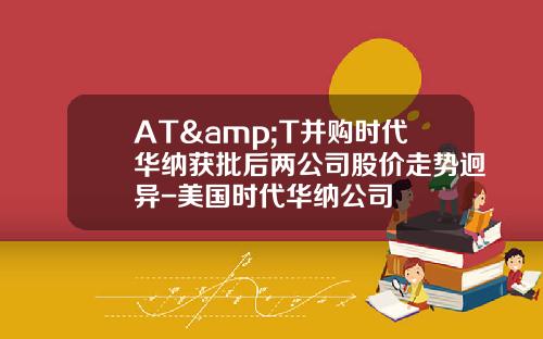AT&T并购时代华纳获批后两公司股价走势迥异-美国时代华纳公司