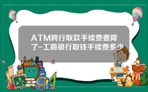 ATM跨行取款手续费要降了-工商银行取钱手续费多少