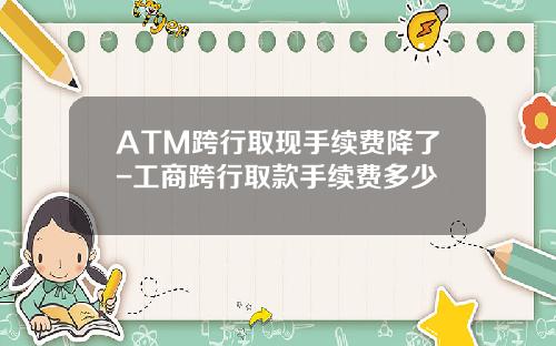 ATM跨行取现手续费降了-工商跨行取款手续费多少